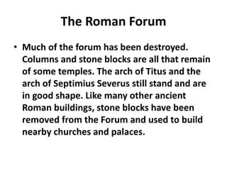 The Roman Forum 
• Much of the forum has been destroyed. 
Columns and stone blocks are all that remain 
of some temples. The arch of Titus and the 
arch of Septimius Severus still stand and are 
in good shape. Like many other ancient 
Roman buildings, stone blocks have been 
removed from the Forum and used to build 
nearby churches and palaces. 
 