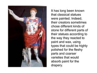 It has long been known 
that classical statues 
were painted. Indeed, 
their creators sometimes 
chose different kinds of 
stone for different parts of 
their statues according to 
the way they reacted to 
paint and wax, using 
types that could be highly 
polished for the fleshy 
parts and coarser 
varieties that would 
absorb paint for the 
drapery. 
 