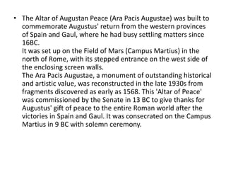 • The Altar of Augustan Peace (Ara Pacis Augustae) was built to 
commemorate Augustus' return from the western provinces 
of Spain and Gaul, where he had busy settling matters since 
16BC. 
It was set up on the Field of Mars (Campus Martius) in the 
north of Rome, with its stepped entrance on the west side of 
the enclosing screen walls. 
The Ara Pacis Augustae, a monument of outstanding historical 
and artistic value, was reconstructed in the late 1930s from 
fragments discovered as early as 1568. This 'Altar of Peace' 
was commissioned by the Senate in 13 BC to give thanks for 
Augustus' gift of peace to the entire Roman world after the 
victories in Spain and Gaul. It was consecrated on the Campus 
Martius in 9 BC with solemn ceremony. 
 