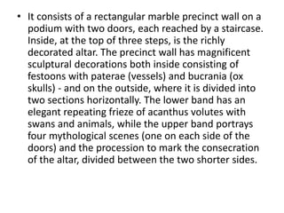 • It consists of a rectangular marble precinct wall on a 
podium with two doors, each reached by a staircase. 
Inside, at the top of three steps, is the richly 
decorated altar. The precinct wall has magnificent 
sculptural decorations both inside consisting of 
festoons with paterae (vessels) and bucrania (ox 
skulls) - and on the outside, where it is divided into 
two sections horizontally. The lower band has an 
elegant repeating frieze of acanthus volutes with 
swans and animals, while the upper band portrays 
four mythological scenes (one on each side of the 
doors) and the procession to mark the consecration 
of the altar, divided between the two shorter sides. 
 