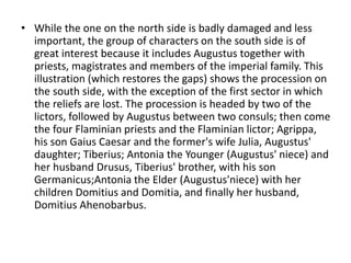 • While the one on the north side is badly damaged and less 
important, the group of characters on the south side is of 
great interest because it includes Augustus together with 
priests, magistrates and members of the imperial family. This 
illustration (which restores the gaps) shows the procession on 
the south side, with the exception of the first sector in which 
the reliefs are lost. The procession is headed by two of the 
lictors, followed by Augustus between two consuls; then come 
the four Flaminian priests and the Flaminian lictor; Agrippa, 
his son Gaius Caesar and the former's wife Julia, Augustus' 
daughter; Tiberius; Antonia the Younger (Augustus' niece) and 
her husband Drusus, Tiberius' brother, with his son 
Germanicus;Antonia the Elder (Augustus'niece) with her 
children Domitius and Domitia, and finally her husband, 
Domitius Ahenobarbus. 
 