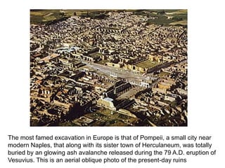 The most famed excavation in Europe is that of Pompeii, a small city near 
modern Naples, that along with its sister town of Herculaneum, was totally 
buried by an glowing ash avalanche released during the 79 A.D. eruption of 
Vesuvius. This is an aerial oblique photo of the present-day ruins 
 