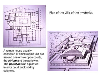 Plan of the villa of the mysteries 
A roman house usually 
consisted of small rooms laid out 
around one or two open courts, 
the atrium and the peristyle. 
The peristyle was a planted 
interior court enclosed by 
columns. 
 