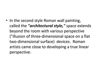 • In the second style Roman wall painting, 
called the "architectural style," space extends 
beyond the room with various perspective 
("illusion of three-dimensional space on a flat 
two-dimensional surface) devices. Roman 
artists came close to developing a true linear 
perspective. 
 