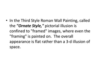 • In the Third Style Roman Wall Painting, called 
the "Ornate Style," pictorial illusion is 
confined to "framed" images, where even the 
"framing" is painted on. The overall 
appearance is flat rather than a 3-d illusion of 
space. 
 