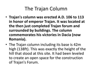 The Trajan Column 
• Trajan's column was erected A.D. 106 to 113 
in honor of emperor Trajan. It was located at 
the then just completed Trajan forum and 
surrounded by buildings. The column 
commemorates his victories in Dacia (now 
Romania). 
• The Trajan column including its base is 42m 
high (138ft). This was exactly the height of the 
hill that stood at this site. It had been leveled 
to create an open space for the construction 
of Trajan's Forum. 
 
