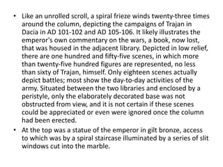 • Like an unrolled scroll, a spiral frieze winds twenty-three times 
around the column, depicting the campaigns of Trajan in 
Dacia in AD 101-102 and AD 105-106. It likely illustrates the 
emperor's own commentary on the wars, a book, now lost, 
that was housed in the adjacent library. Depicted in low relief, 
there are one hundred and fifty-five scenes, in which more 
than twenty-five hundred figures are represented, no less 
than sixty of Trajan, himself. Only eighteen scenes actually 
depict battles; most show the day-to-day activities of the 
army. Situated between the two libraries and enclosed by a 
peristyle, only the elaborately decorated base was not 
obstructed from view, and it is not certain if these scenes 
could be appreciated or even were ignored once the column 
had been erected. 
• At the top was a statue of the emperor in gilt bronze, access 
to which was by a spiral staircase illuminated by a series of slit 
windows cut into the marble. 
 
