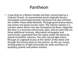 Pantheon 
• It was built as a Roman temple and later consecrated as a 
Catholic Church. Its monumental porch originally faced a 
rectangular colonnaded temple courtyard and now enfronts 
the smaller Piazza della Rotonda. Through great bronze doors, 
one enters one great circular room. The interior volume is a 
cylinder above which rises the hemispherical dome. Opposite 
the door is a recessed semicircular apse, and on each side are 
three additional recesses, alternately rectangular and 
semicircular, separated from the space under the dome by 
paired monolithic columns. The only natural light enters 
through an unglazed oculus at the center of the dome and 
through the bronze doors to the portico. As the sun moves, 
striking patterns of light illuminate the walls and floors of 
porphyry, granite and yellow marbles. 
 