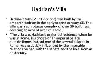 Hadrian's Villa 
• Hadrian's Villa (Villa Hadriana) was built by the 
emperor Hadrian in the early second century CE. The 
villa was a sumptuous complex of over 30 buildings, 
covering an area of over 250 acres, 
• "The villa was Hadrian's preferred residence when he 
was in Rome. His choice of an imperial palace 
outside Rome, instead one of the several palaces in 
Rome, was probably influenced by the miserable 
relations he had with the senate and the local Roman 
aristocracy. 
 
