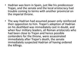 • Hadrian was born in Spain, just like his predecessor 
Trajan, and the senate and the local aristocracy had 
trouble coming to terms with another provincial on 
the imperial throne. 
• The way Hadrian had assumed power only reinforced 
their opposition to him. Trajan's adoption of Hadrian 
on his deathbed was immediately cast in doubt, and 
when four military leaders, all Roman aristocrats who 
had been close to Trajan and hence possible 
contenders for the throne, were assassinated 
immediately after Trajan's death, the senate 
immediately suspected Hadrian of having ordered 
the killings. 
 