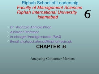 6
 Dr. Shahzad Ahmad Khan
 Assistant Professor
 In-charge Undergraduate (FMS)
 Email: shahzad.ahmad@riphah.edu.pk
Riphah School of Leadership
Faculty of Management Sciences
Riphah International University
Islamabad
CHAPTER :6
Analyzing Consumer Markets
 