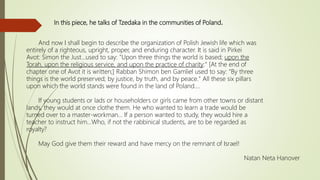 In this piece, he talks of Tzedaka in the communities of Poland.
And now I shall begin to describe the organization of Polish Jewish life which was
entirely of a righteous, upright, proper, and enduring character. It is said in Pirkei
Avot: Simon the Just…used to say: "Upon three things the world is based; upon the
Torah, upon the religious service, and upon the practice of charity:" [At the end of
chapter one of Avot it is written;] Rabban Shimon ben Gamliel used to say: "By three
things is the world preserved; by justice, by truth, and by peace." All these six pillars
upon which the world stands were found in the land of Poland....
If young students or lads or householders or girls came from other towns or distant
lands, they would at once clothe them. He who wanted to learn a trade would be
turned over to a master-workman… If a person wanted to study, they would hire a
teacher to instruct him...Who, if not the rabbinical students, are to be regarded as
royalty?
May God give them their reward and have mercy on the remnant of Israel!
Natan Neta Hanover
 
