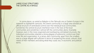 LARGE SCALE STRUCTURES
THE CENTRE AS A WHOLE
In some places, as varied as Babylon in the Talmudic era or Eastern Europe in the
sixteenth to eighteenth centuries, the Jewish community in a large area erected an
official structure of centralized control over the individual local communities.
Sometimes the central structure interfered more in the lives of the local
communities and sometimes it almost left the communities alone. Invariably
however, even in the more organized and overbearing centralized structures, the
individual communities retained a strong degree of autonomic control over their
inner life and organization. In a sense, each community, apart from the smallest,
was to a large degree self-sufficient in terms of answering the social, cultural, ritual
needs of their members and doing what they could, too, in economic and political
terms.
 