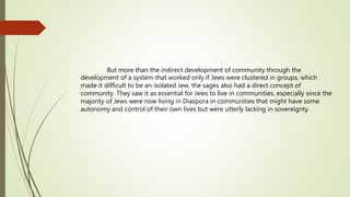 But more than the indirect development of community through the
development of a system that worked only if Jews were clustered in groups, which
made it difficult to be an isolated Jew, the sages also had a direct concept of
community. They saw it as essential for Jews to live in communities, especially since the
majority of Jews were now living in Diaspora in communities that might have some
autonomy and control of their own lives but were utterly lacking in sovereignty.
 
