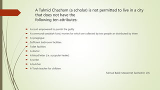 A Talmid Chacham (a scholar) is not permitted to live in a city
that does not have the
following ten attributes:
 A court empowered to punish the guilty
 A communal tzedakah fund, monies for which are collected by two people an distributed by three
 A synagogue
 Sufficient bathroom facilities
 Toilet facilities
 A doctor
 A blood letter [i.e. a popular healer]
 A scribe
 A butcher
 A Torah teacher for children.
Talmud Babli: Massechet Sanhedrin 17b
 