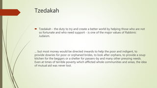 Tzedakah
 Tzedakah - the duty to try and create a better world by helping those who are not
so fortunate and who need support - is one of the major values of Rabbinic
Judaism.
… but most money would be directed inwards to help the poor and indigent, to
provide dowries for poor or orphaned brides, to look after orphans, to provide a soup
kitchen for the beggars or a shelter for passers-by and many other pressing needs.
Even at times of terrible poverty which afflicted whole communities and areas, the idea
of mutual aid was never lost.
 