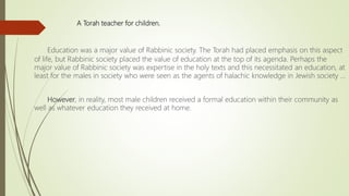 A Torah teacher for children.
Education was a major value of Rabbinic society. The Torah had placed emphasis on this aspect
of life, but Rabbinic society placed the value of education at the top of its agenda. Perhaps the
major value of Rabbinic society was expertise in the holy texts and this necessitated an education, at
least for the males in society who were seen as the agents of halachic knowledge in Jewish society …
However, in reality, most male children received a formal education within their community as
well as whatever education they received at home.
 
