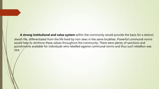 A strong institutional and value system within the community would provide the basis for a distinct
Jewish life, differentiated from the life lived by non-Jews in the same localities. Powerful communal norms
would help to reinforce these values throughout the community. There were plenty of sanctions and
punishments available for individuals who rebelled against communal norms and thus such rebellion was
rare.
 