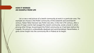 Let us see a real picture of a Jewish community at work in a particular area. The
example we choose is the Polish community of the sixteenth and seventeenth
century. Natan Neta Hanover was Polish Jew who, in the mid 17th century, after a
series of tragic events had ravaged the Jewish community, wrote a book in which,
among other things, he portrayed the Polish community as it had been before the
tragedy. His picture is undoubtedly idealized and sentimentalized. Nevertheless, it
gives some insight into the community life in Poland at its height.
HOW IT WORKED
AN EXAMPLE FROM LIFE
 