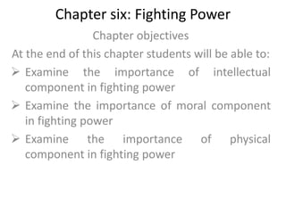 Chapter six: Fighting Power
Chapter objectives
At the end of this chapter students will be able to:
 Examine the importance of intellectual
component in fighting power
 Examine the importance of moral component
in fighting power
 Examine the importance of physical
component in fighting power
 