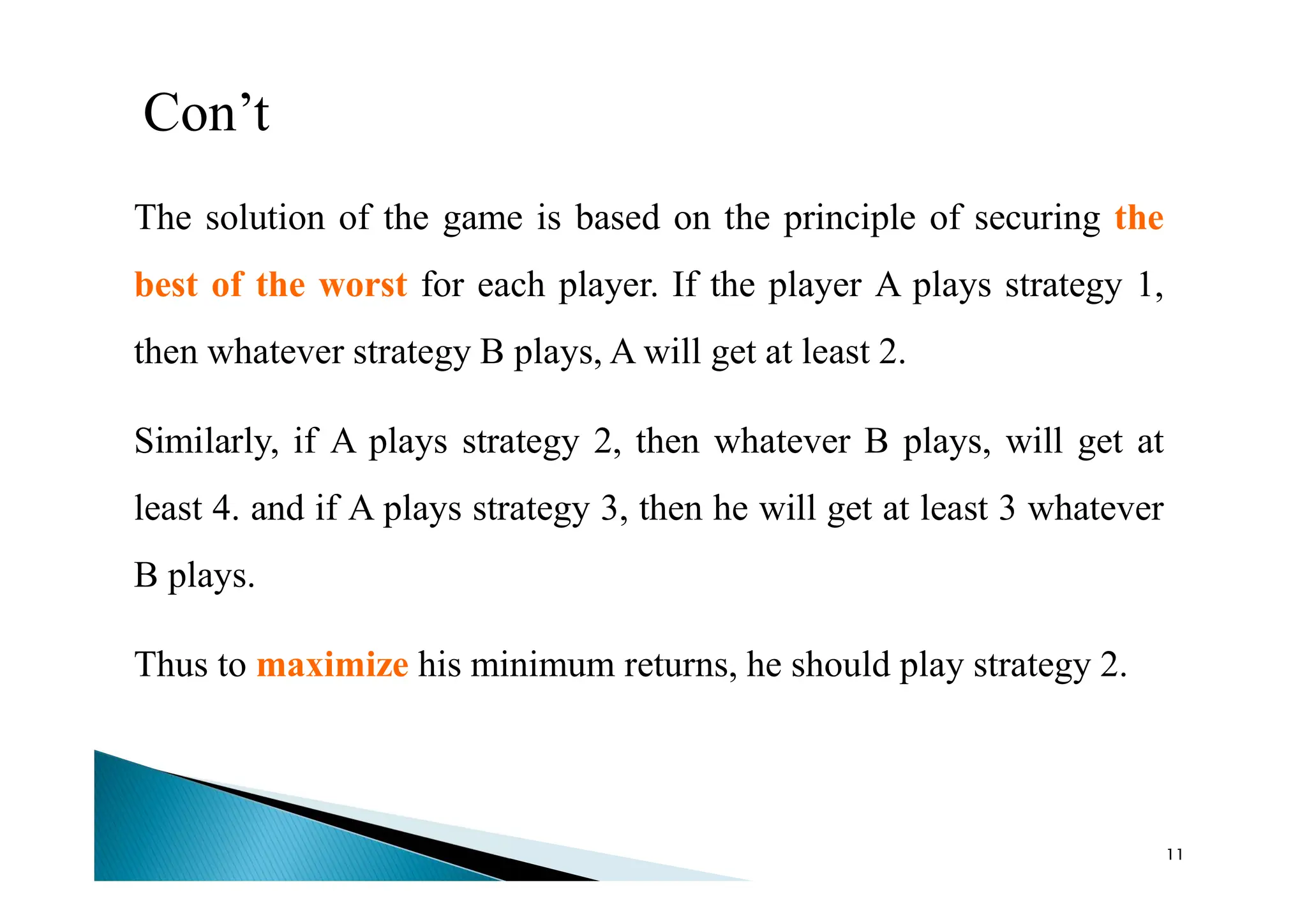 Con’t
The solution of the game is based on the principle of securing the
best of the worst for each player. If the player A plays strategy 1,
then whatever strategy B plays, A will get at least 2.
Similarly, if A plays strategy 2, then whatever B plays, will get at
least 4. and if A plays strategy 3, then he will get at least 3 whatever
B plays.
Thus to maximize his minimum returns, he should play strategy 2.
11
 