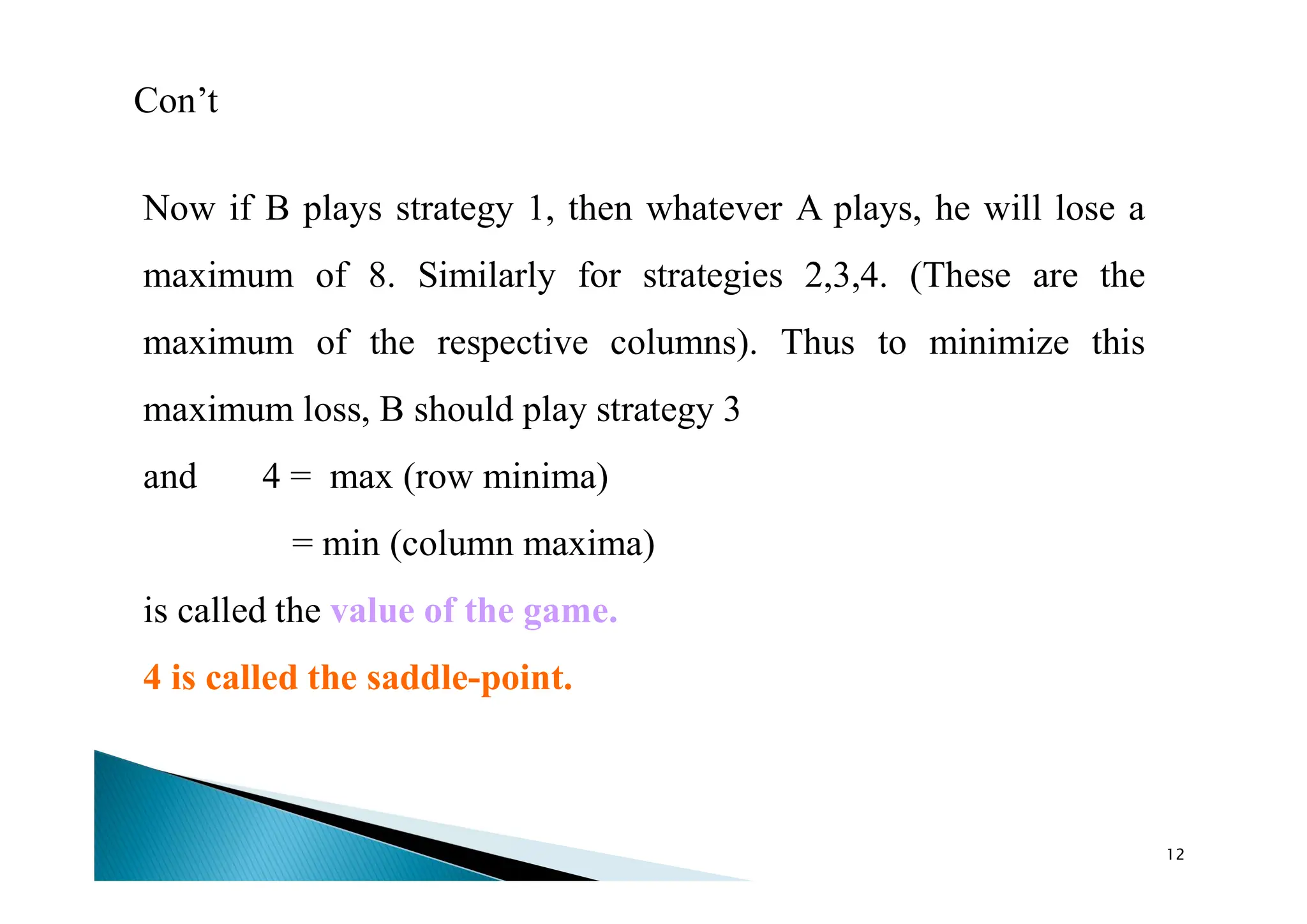 Con’t
Now if B plays strategy 1, then whatever A plays, he will lose a
maximum of 8. Similarly for strategies 2,3,4. (These are the
maximum of the respective columns). Thus to minimize this
maximum loss, B should play strategy 3
and 4 = max (row minima)
= min (column maxima)
is called the value of the game.
4 is called the saddle-point.
12
 