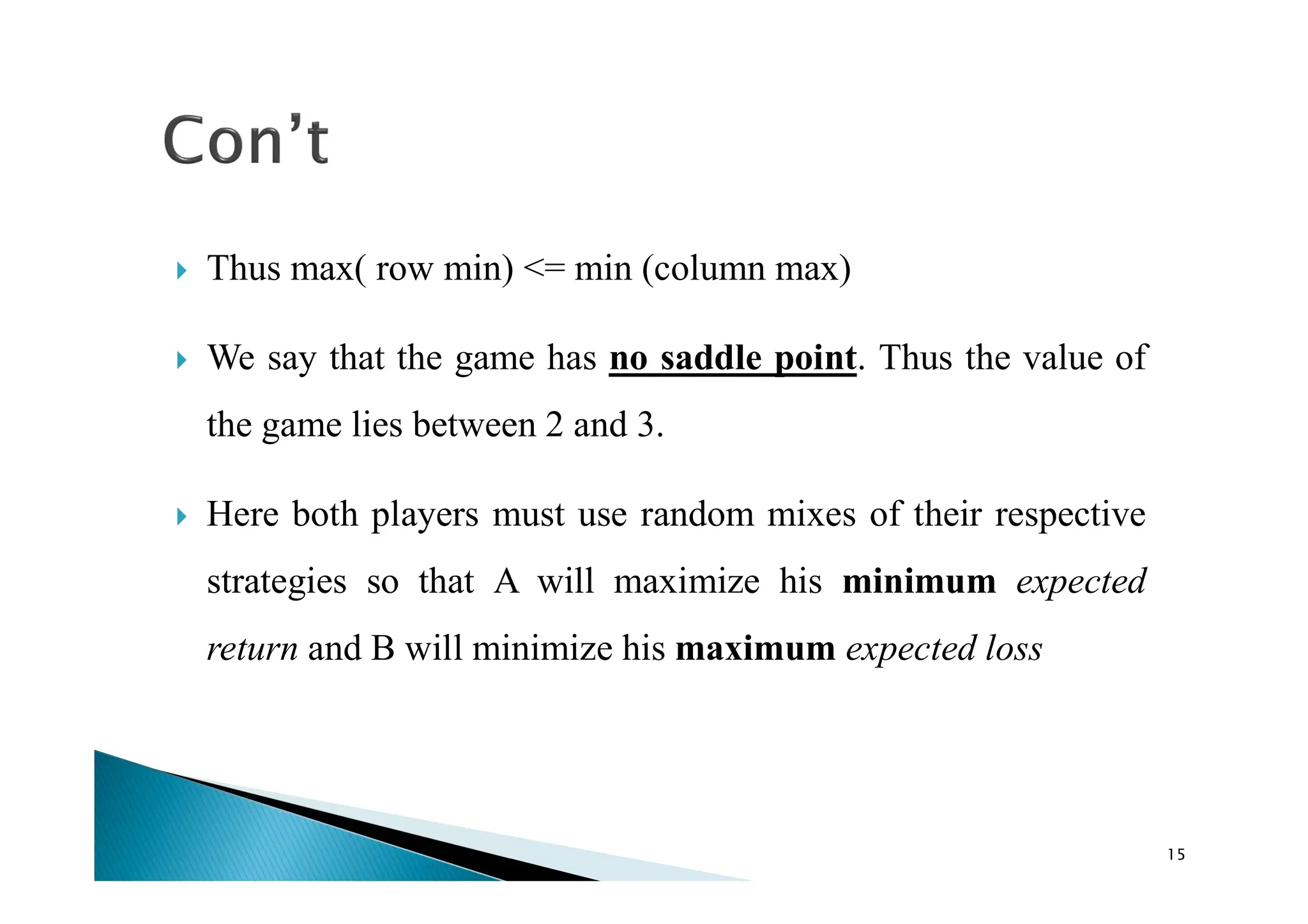  Thus max( row min) <= min (column max)
 We say that the game has no saddle point. Thus the value of
the game lies between 2 and 3.
 Here both players must use random mixes of their respective
strategies so that A will maximize his minimum expected
return and B will minimize his maximum expected loss
15
 