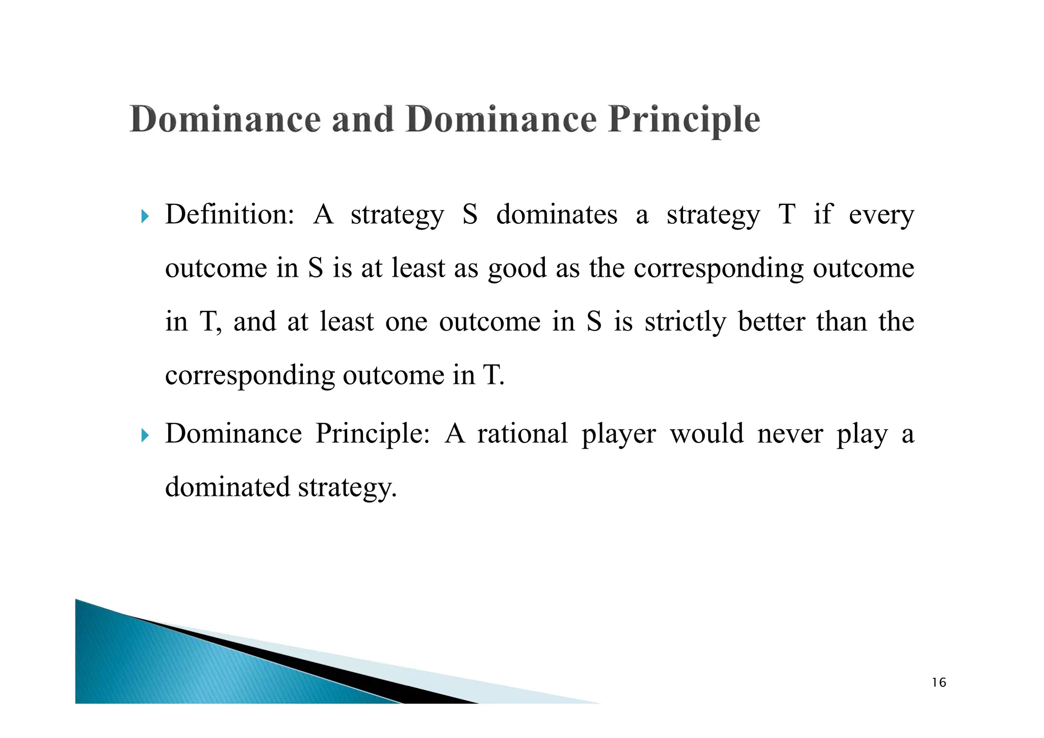  Definition: A strategy S dominates a strategy T if every
outcome in S is at least as good as the corresponding outcome
in T, and at least one outcome in S is strictly better than the
corresponding outcome in T.
 Dominance Principle: A rational player would never play a
dominated strategy.
16
 