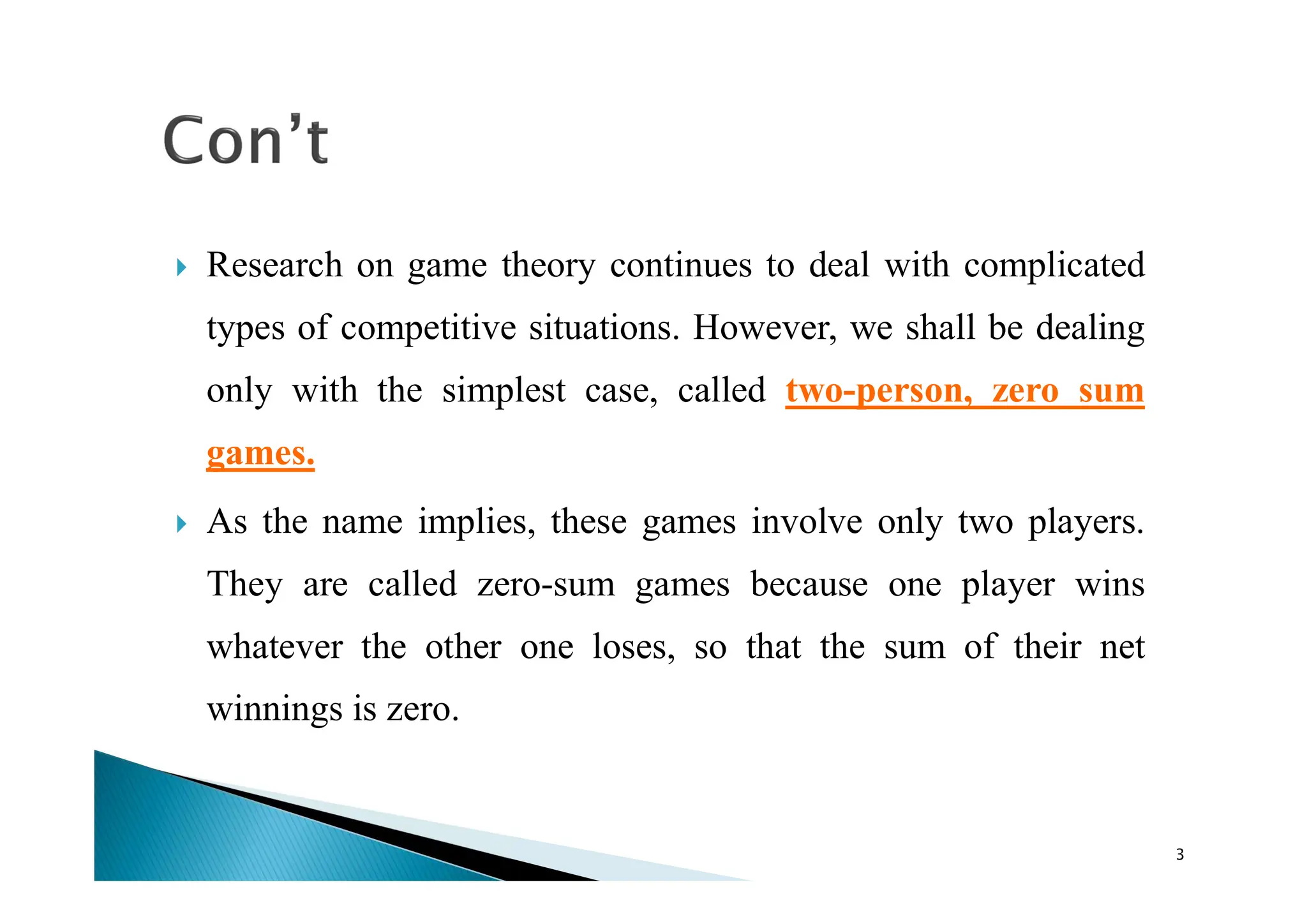  Research on game theory continues to deal with complicated
types of competitive situations. However, we shall be dealing
only with the simplest case, called two-person, zero sum
games.
 As the name implies, these games involve only two players.
They are called zero-sum games because one player wins
whatever the other one loses, so that the sum of their net
winnings is zero.
3
 