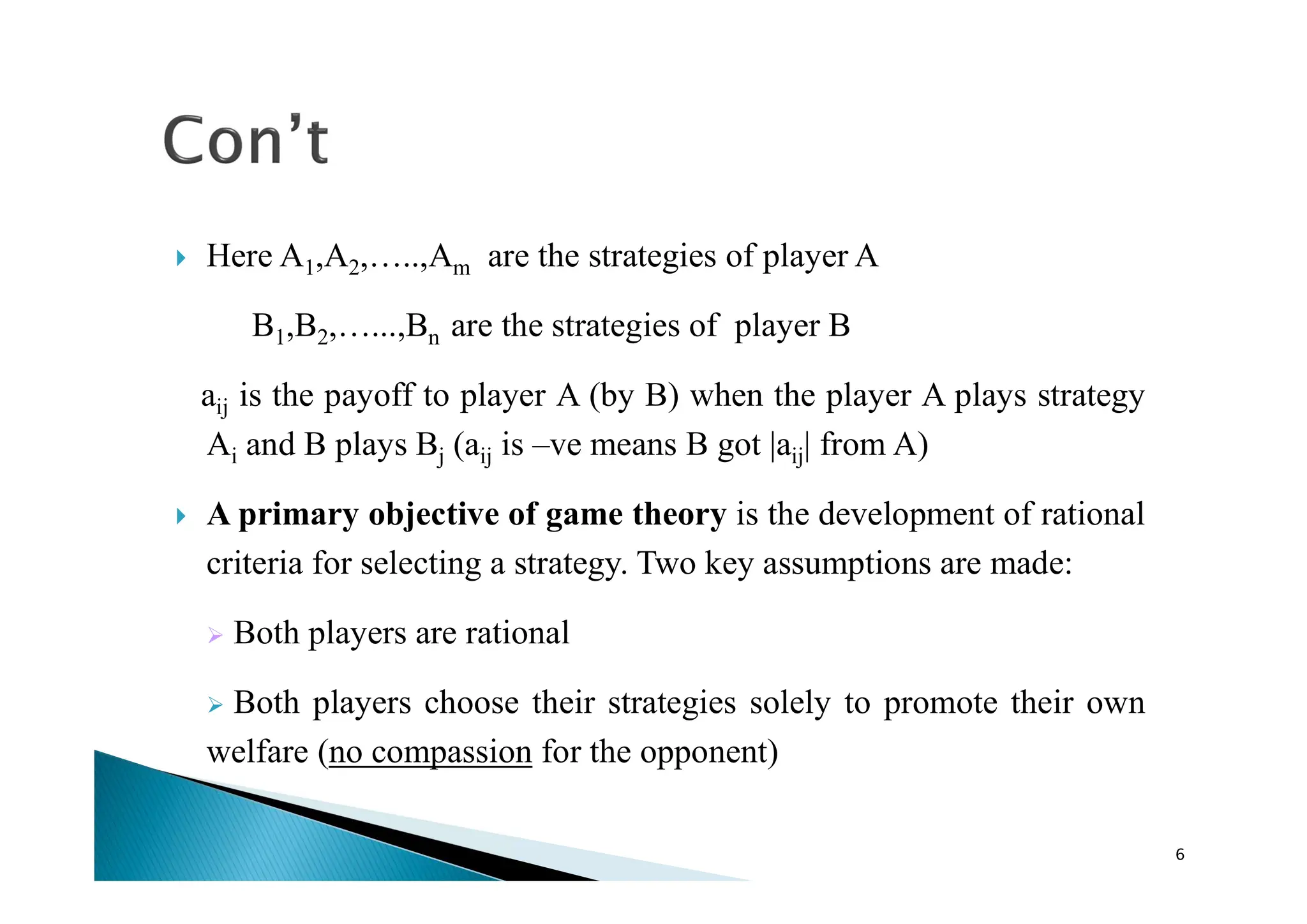  Here A1,A2,…..,Am are the strategies of player A
B1,B2,…...,Bn are the strategies of player B
aij is the payoff to player A (by B) when the player A plays strategy
Ai and B plays Bj (aij is –ve means B got |aij| from A)
 A primary objective of game theory is the development of rational
criteria for selecting a strategy. Two key assumptions are made:
 Both players are rational
 Both players choose their strategies solely to promote their own
welfare (no compassion for the opponent)
6
 