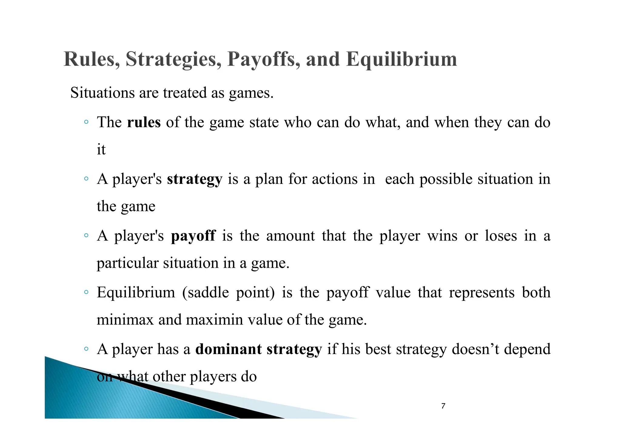 7
Situations are treated as games.
◦ The rules of the game state who can do what, and when they can do
it
◦ A player's strategy is a plan for actions in each possible situation in
the game
◦ A player's payoff is the amount that the player wins or loses in a
particular situation in a game.
◦ Equilibrium (saddle point) is the payoff value that represents both
minimax and maximin value of the game.
◦ A player has a dominant strategy if his best strategy doesn’t depend
on what other players do
 