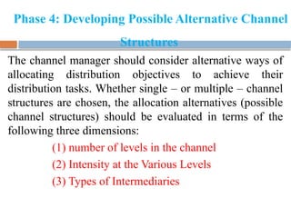Phase 4: Developing Possible Alternative Channel
Structures
The channel manager should consider alternative ways of
allocating distribution objectives to achieve their
distribution tasks. Whether single – or multiple – channel
structures are chosen, the allocation alternatives (possible
channel structures) should be evaluated in terms of the
following three dimensions:
(1) number of levels in the channel
(2) Intensity at the Various Levels
(3) Types of Intermediaries
 
