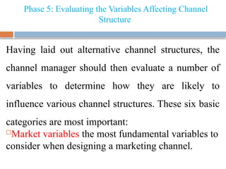 Phase 5: Evaluating the Variables Affecting Channel
Structure
Having laid out alternative channel structures, the
channel manager should then evaluate a number of
variables to determine how they are likely to
influence various channel structures. These six basic
categories are most important:
Market variables the most fundamental variables to
consider when designing a marketing channel.
 