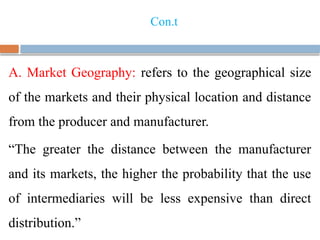 Con.t
A. Market Geography: refers to the geographical size
of the markets and their physical location and distance
from the producer and manufacturer.
“The greater the distance between the manufacturer
and its markets, the higher the probability that the use
of intermediaries will be less expensive than direct
distribution.”
 