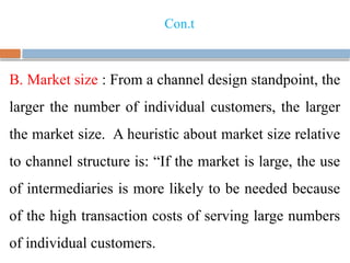 Con.t
B. Market size : From a channel design standpoint, the
larger the number of individual customers, the larger
the market size. A heuristic about market size relative
to channel structure is: “If the market is large, the use
of intermediaries is more likely to be needed because
of the high transaction costs of serving large numbers
of individual customers.
 