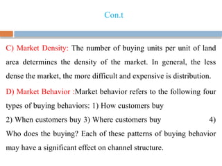 Con.t
C) Market Density: The number of buying units per unit of land
area determines the density of the market. In general, the less
dense the market, the more difficult and expensive is distribution.
D) Market Behavior :Market behavior refers to the following four
types of buying behaviors: 1) How customers buy
2) When customers buy 3) Where customers buy 4)
Who does the buying? Each of these patterns of buying behavior
may have a significant effect on channel structure.
 