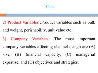 Con.t
2) Product Variables :Product variables such as bulk
and weight, perishability, unit value etc..
3) Company Variables: The most important
company variables affecting channel design are (A)
size, (B) financial capacity, (C) managerial
expertise, and (D) objectives and strategies.
 