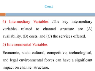 Con.t
4) Intermediary Variables :The key intermediary
variables related to channel structure are (A)
availability, (B) costs, and (C) the services offered.
5) Environmental Variables
Economic, socio-cultural, competitive, technological,
and legal environmental forces can have a significant
impact on channel structure.
 