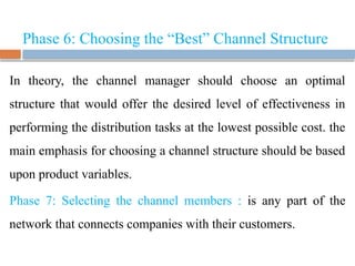 Phase 6: Choosing the “Best” Channel Structure
In theory, the channel manager should choose an optimal
structure that would offer the desired level of effectiveness in
performing the distribution tasks at the lowest possible cost. the
main emphasis for choosing a channel structure should be based
upon product variables.
Phase 7: Selecting the channel members : is any part of the
network that connects companies with their customers.
 