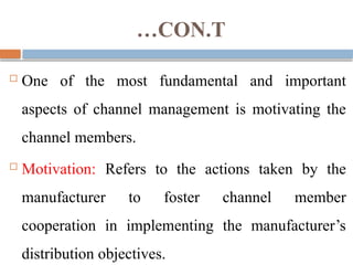 …CON.T
 One of the most fundamental and important
aspects of channel management is motivating the
channel members.
 Motivation: Refers to the actions taken by the
manufacturer to foster channel member
cooperation in implementing the manufacturer’s
distribution objectives.
 