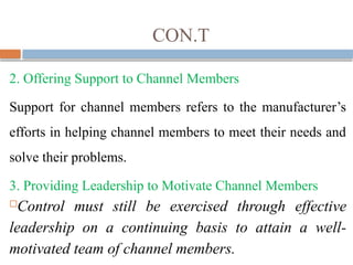 CON.T
2. Offering Support to Channel Members
Support for channel members refers to the manufacturer’s
efforts in helping channel members to meet their needs and
solve their problems.
3. Providing Leadership to Motivate Channel Members
Control must still be exercised through effective
leadership on a continuing basis to attain a well-
motivated team of channel members.
 