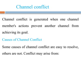 Channel conflict
Channel conflict is generated when one channel
member's actions prevent another channel from
achieving its goal.
Causes of Channel Conflict
Some causes of channel conflict are easy to resolve,
others are not. Conflict may arise from:
 