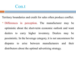 Con.t
Territory boundaries and credit for sales often produce conflict.
 Differences in perception. The manufacturer may be
optimistic about the short-term economic outlook and want
dealers to carry higher inventory. Dealers may be
pessimistic. In the beverage category, it is not uncommon for
disputes to arise between manufacturers and their
distributors about the optimal advertising strategy.
 