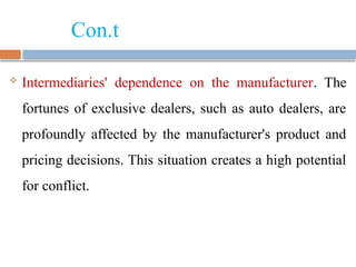 Con.t
 Intermediaries' dependence on the manufacturer. The
fortunes of exclusive dealers, such as auto dealers, are
profoundly affected by the manufacturer's product and
pricing decisions. This situation creates a high potential
for conflict.
 