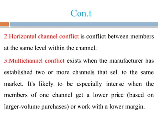 Con.t
2.Horizontal channel conflict is conflict between members
at the same level within the channel.
3.Multichannel conflict exists when the manufacturer has
established two or more channels that sell to the same
market. It's likely to be especially intense when the
members of one channel get a lower price (based on
larger-volume purchases) or work with a lower margin.
 