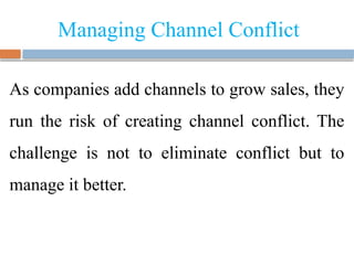 Managing Channel Conflict
As companies add channels to grow sales, they
run the risk of creating channel conflict. The
challenge is not to eliminate conflict but to
manage it better.
 