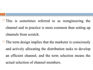  This is sometimes referred to as reengineering the
channel and in practice is more common than setting up
channels from scratch.
 The term design implies that the marketer is consciously
and actively allocating the distribution tasks to develop
an efficient channel, and the term selection means the
actual selection of channel members.
 