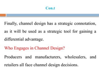 Con.t
Finally, channel design has a strategic connotation,
as it will be used as a strategic tool for gaining a
differential advantage.
Who Engages in Channel Design?
Producers and manufacturers, wholesalers, and
retailers all face channel design decisions.
 