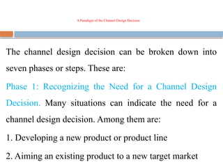 A Paradigm of the Channel Design Decision
The channel design decision can be broken down into
seven phases or steps. These are:
Phase 1: Recognizing the Need for a Channel Design
Decision. Many situations can indicate the need for a
channel design decision. Among them are:
1. Developing a new product or product line
2. Aiming an existing product to a new target market
 