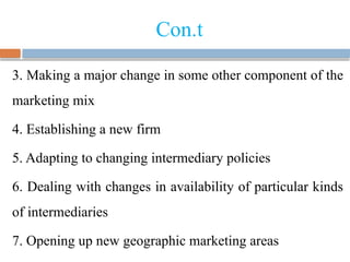 Con.t
3. Making a major change in some other component of the
marketing mix
4. Establishing a new firm
5. Adapting to changing intermediary policies
6. Dealing with changes in availability of particular kinds
of intermediaries
7. Opening up new geographic marketing areas
 
